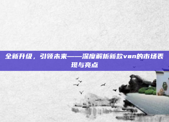 全新升级，引领未来——深度解析新款van的市场表现与亮点