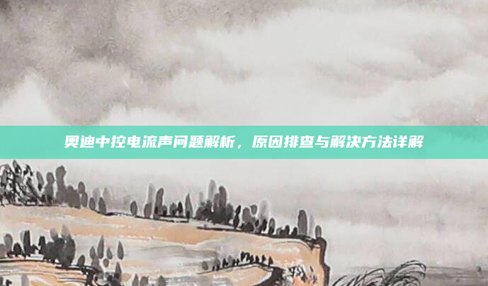 奥迪中控电流声问题解析,原因排查与解决方法详解