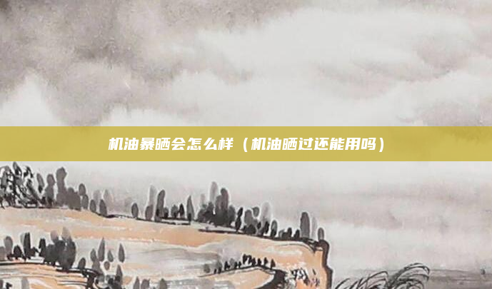 机油暴晒会怎么样（机油晒过还能用吗）