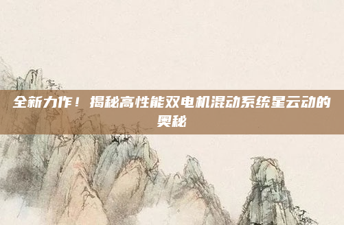 全新力作！揭秘高性能双电机混动系统星云动的奥秘