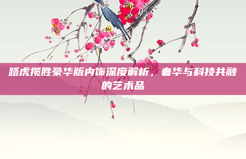 路虎揽胜豪华版内饰深度解析,奢华与科技共融的艺术品