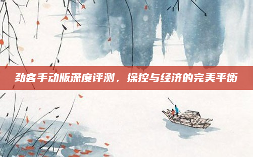 劲客手动版深度评测,操控与经济的完美平衡