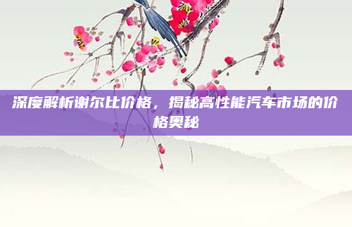 深度解析谢尔比价格，揭秘高性能汽车市场的价格奥秘