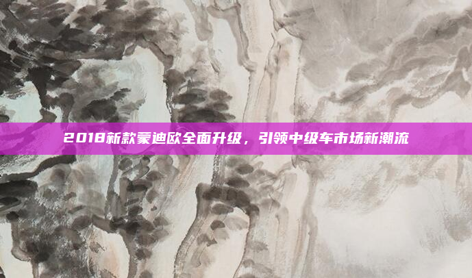 2018新款蒙迪欧全面升级,引领中级车市场新潮流