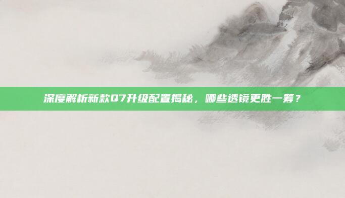 深度解析新款Q7升级配置揭秘,哪些透镜更胜一筹?
