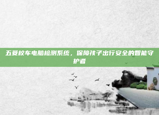 五菱校车电脑检测系统，保障孩子出行安全的智能守护者