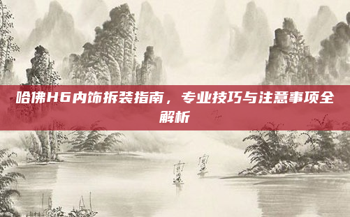 哈佛H6内饰拆装指南,专业技巧与注意事项全解析