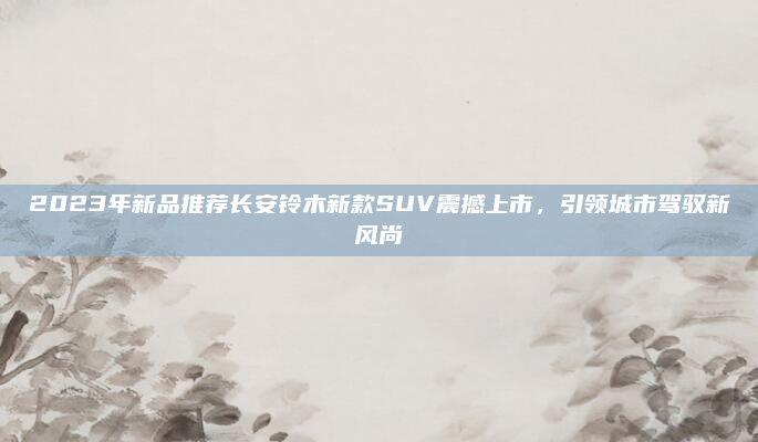 2023年新品推荐长安铃木新款SUV震撼上市，引领城市驾驭新风尚