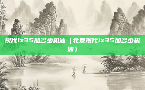 现代ix35加多少机油(北京现代ix35加多少机油)