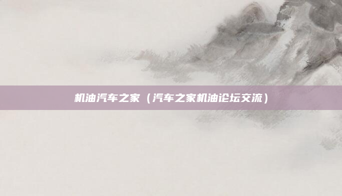 机油汽车之家(汽车之家机油论坛交流)