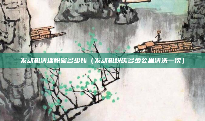 发动机清理积碳多少钱（发动机积碳多少公里清洗一次）