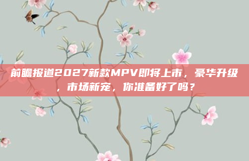 前瞻报道2027新款MPV即将上市，豪华升级，市场新宠，你准备好了吗？