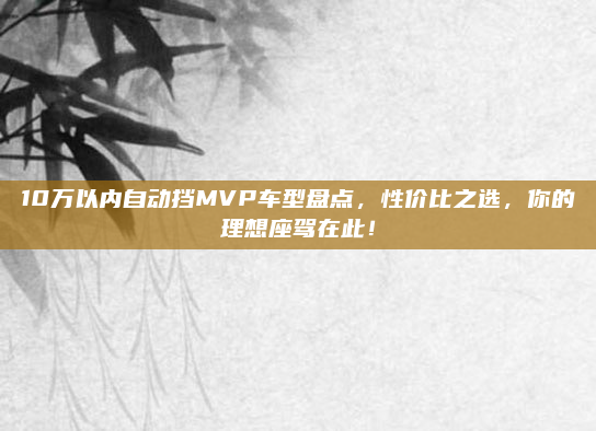 10万以内自动挡MVP车型盘点,性价比之选,你的理想座驾在此!