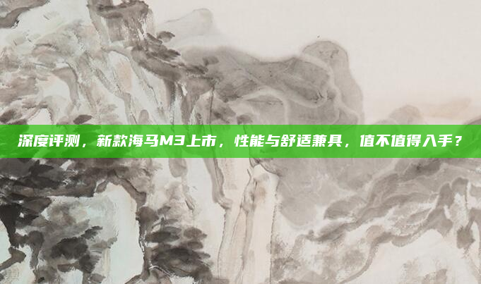 深度评测，新款海马M3上市，性能与舒适兼具，值不值得入手？