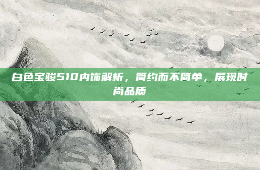 白色宝骏510内饰解析，简约而不简单，展现时尚品质