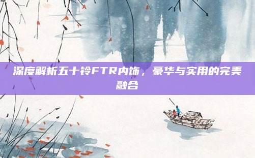 深度解析五十铃FTR内饰，豪华与实用的完美融合