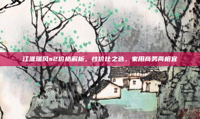 江淮瑞风s2价格解析，性价比之选，家用商务两相宜