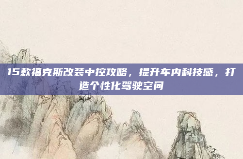 15款福克斯改装中控攻略，提升车内科技感，打造个性化驾驶空间