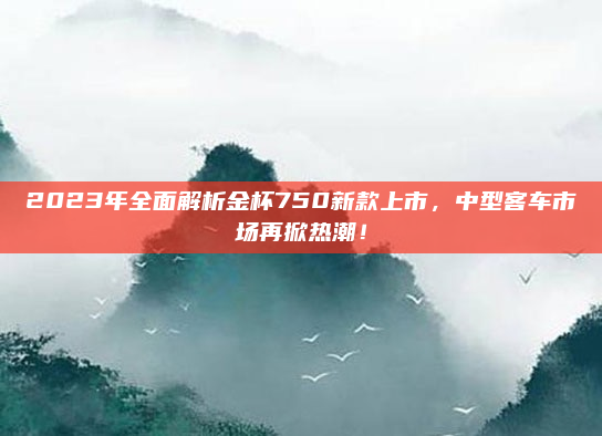 2023年全面解析金杯750新款上市，中型客车市场再掀热潮！