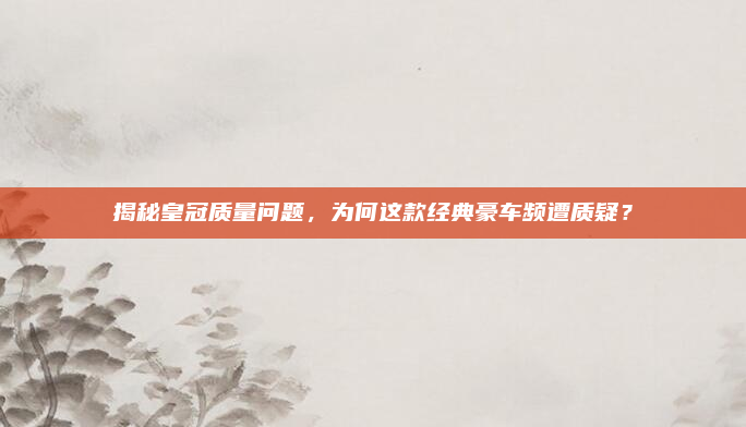 揭秘皇冠质量问题,为何这款经典豪车频遭质疑?