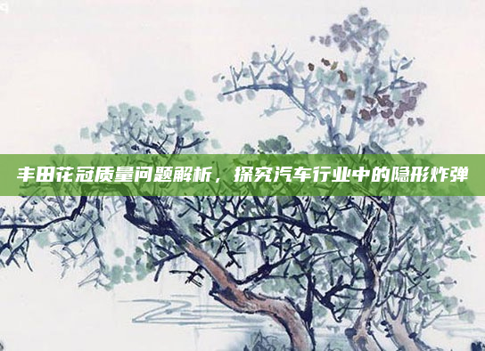 丰田花冠质量问题解析，探究汽车行业中的隐形炸弹