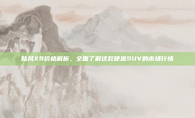 陆风X9价格解析，全面了解这款硬派SUV的市场行情