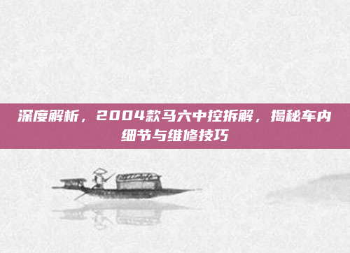 深度解析，2004款马六中控拆解，揭秘车内细节与维修技巧