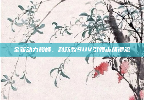 全新动力巅峰，利新款SUV引领市场潮流