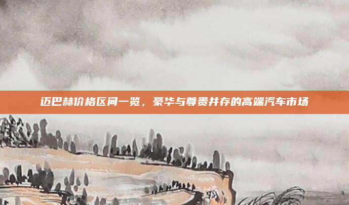 迈巴赫价格区间一览，豪华与尊贵并存的高端汽车市场