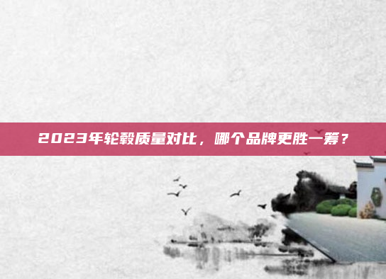 2023年轮毂质量对比，哪个品牌更胜一筹？