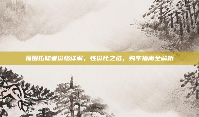 福田拓陆者价格详解，性价比之选，购车指南全解析