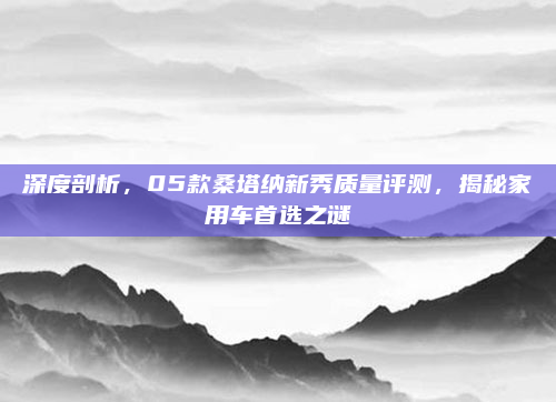 深度剖析，05款桑塔纳新秀质量评测，揭秘家用车首选之谜