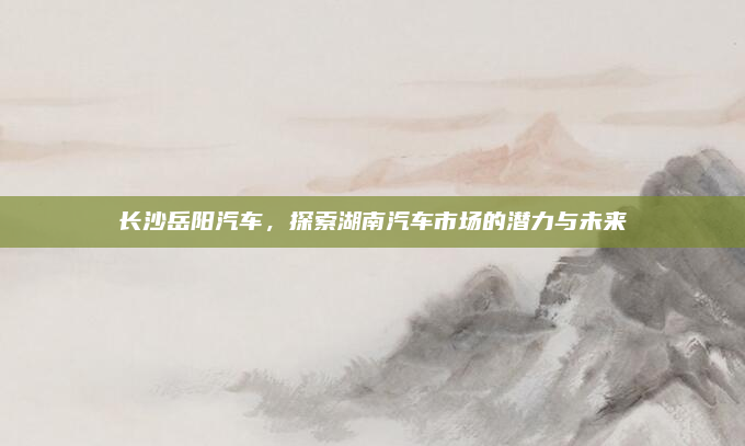长沙岳阳汽车，探索湖南汽车市场的潜力与未来
