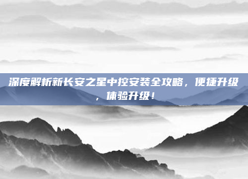深度解析新长安之星中控安装全攻略，便捷升级，体验升级！