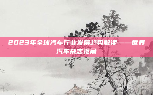 2023年全球汽车行业发展趋势解读——世界汽车杂志视角