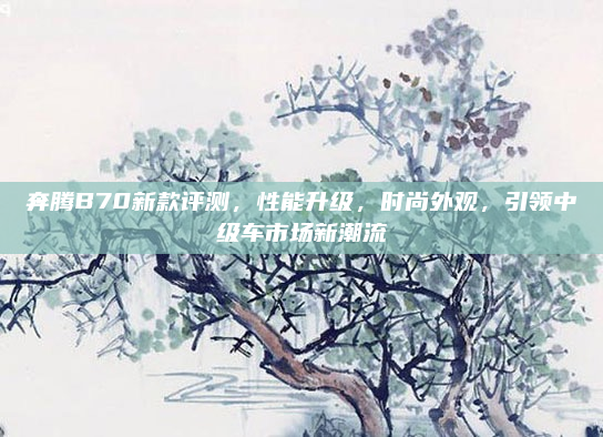 奔腾B70新款评测，性能升级，时尚外观，引领中级车市场新潮流