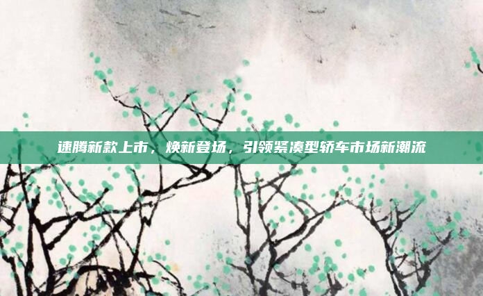 速腾新款上市，焕新登场，引领紧凑型轿车市场新潮流