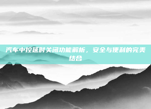 汽车中控延时关闭功能解析，安全与便利的完美结合