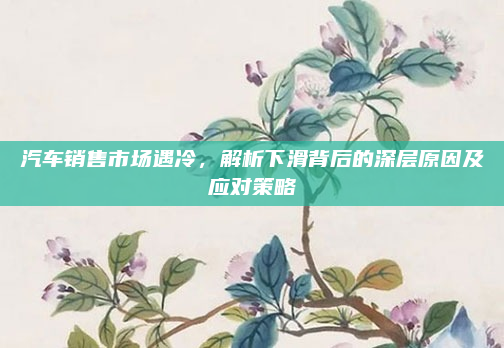汽车销售市场遇冷，解析下滑背后的深层原因及应对策略