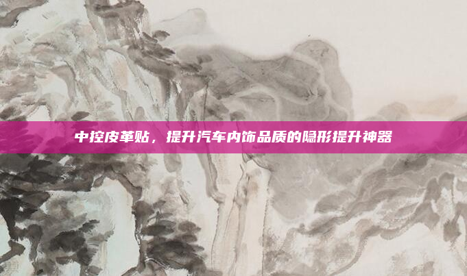 中控皮革贴,提升汽车内饰品质的隐形提升神器