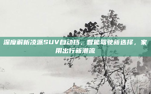 深度解析凌派SUV自动挡，智能驾驶新选择，家用出行新潮流
