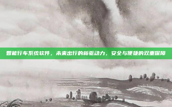 智能行车系统软件，未来出行的新驱动力，安全与便捷的双重保障