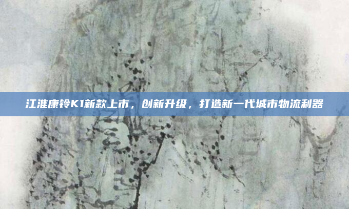 江淮康铃K1新款上市，创新升级，打造新一代城市物流利器