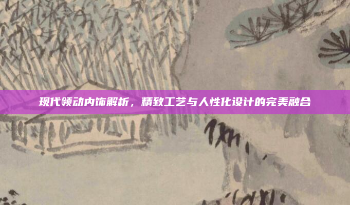 现代领动内饰解析,精致工艺与人性化设计的完美融合