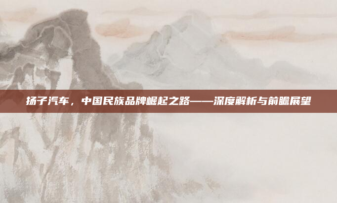 扬子汽车，中国民族品牌崛起之路——深度解析与前瞻展望