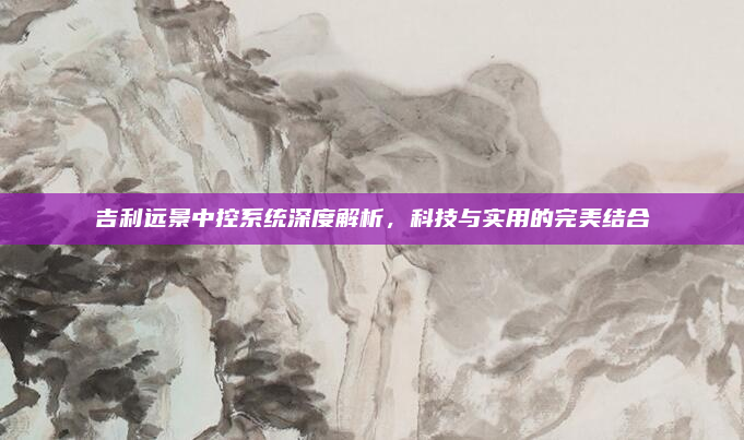 吉利远景中控系统深度解析，科技与实用的完美结合