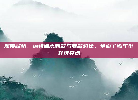 深度解析，福特翼虎新款与老款对比，全面了解车型升级亮点