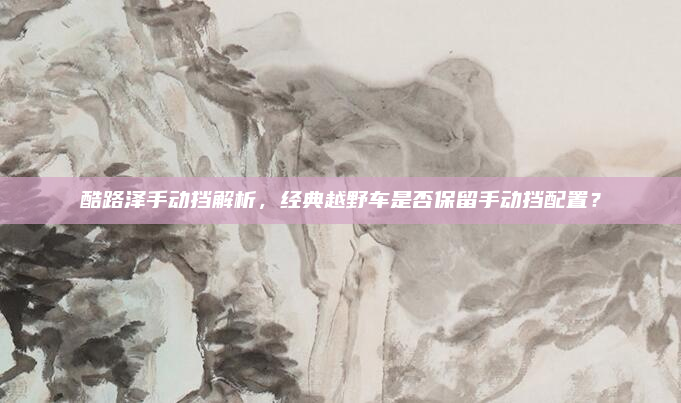 酷路泽手动挡解析，经典越野车是否保留手动挡配置？