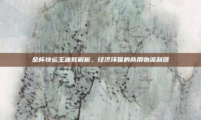 金杯快运王油耗解析，经济环保的商用物流利器