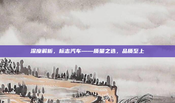 深度解析，标志汽车——质量之选，品质至上